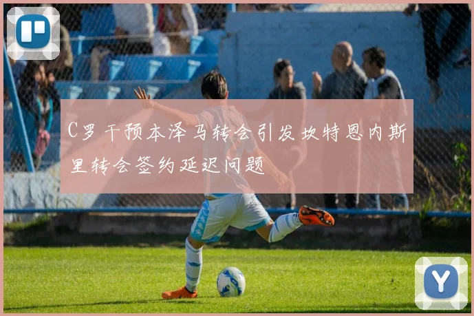 C罗干预本泽马转会引发坎特恩内斯里转会签约延迟问题