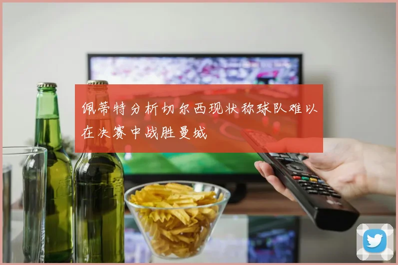 佩蒂特分析切尔西现状称球队难以在决赛中战胜曼城