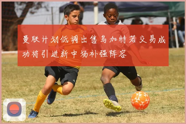 曼联计划低调出售乌加特若交易成功将引进新中场补强阵容