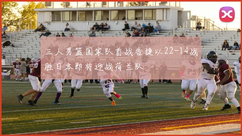 三人男篮国家队首战告捷以22-14战胜日本即将迎战荷兰队