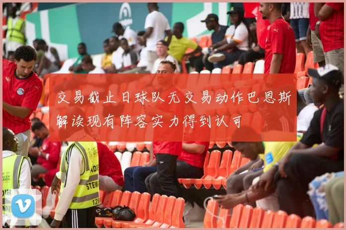 交易截止日球队无交易动作巴恩斯解读现有阵容实力得到认可