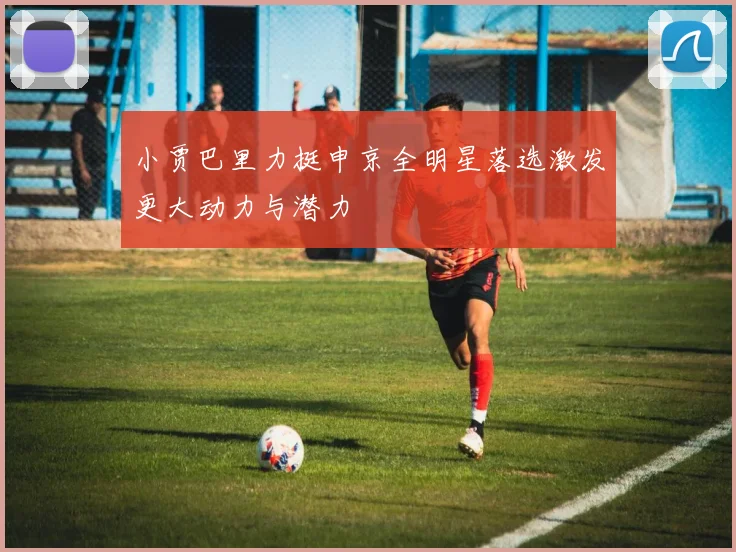 小贾巴里力挺申京全明星落选激发更大动力与潜力
