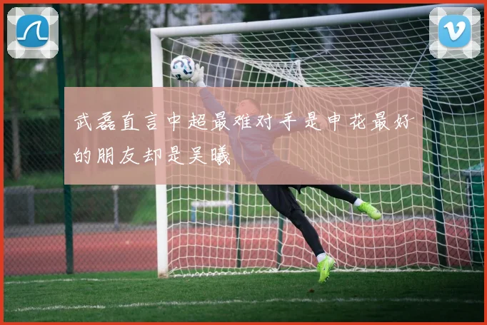 武磊直言中超最难对手是申花最好的朋友却是吴曦