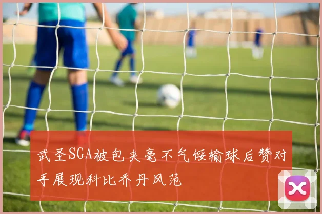 武圣SGA被包夹毫不气馁输球后赞对手展现科比乔丹风范