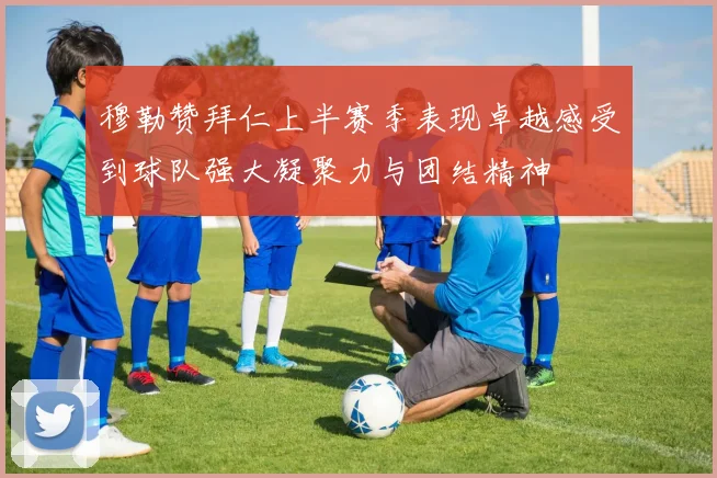 穆勒赞拜仁上半赛季表现卓越感受到球队强大凝聚力与团结精神