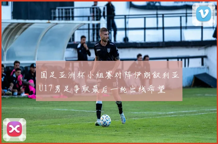 国足亚洲杯小组赛对阵伊朗叙利亚U17男足争取最后一轮出线希望