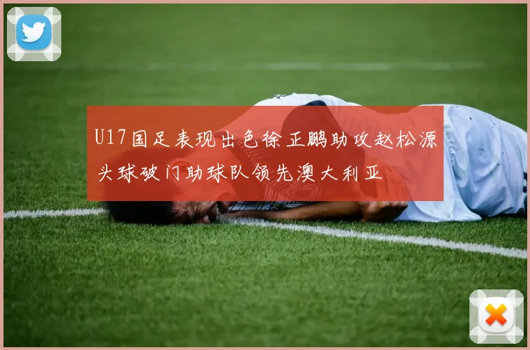 U17国足表现出色徐正鹏助攻赵松源头球破门助球队领先澳大利亚