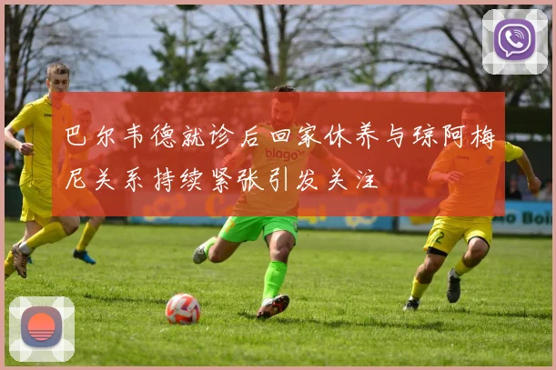 巴尔韦德就诊后回家休养与琼阿梅尼关系持续紧张引发关注