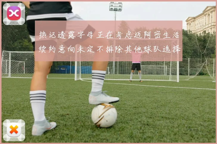热记透露字母正在考虑迈阿密生活续约意向未定不排除其他球队选择