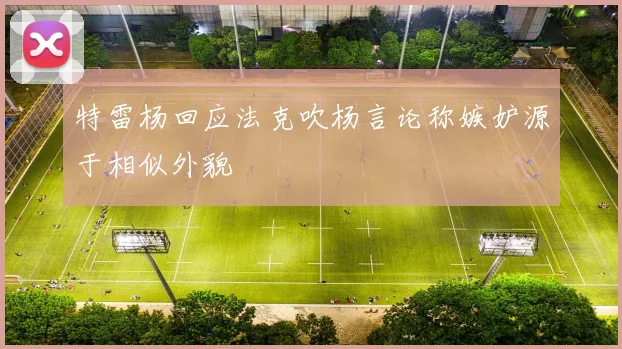 特雷杨回应法克吹杨言论称嫉妒源于相似外貌