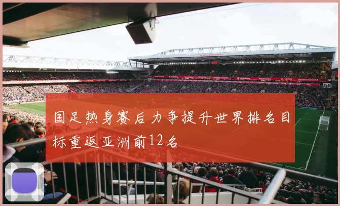 国足热身赛后力争提升世界排名目标重返亚洲前12名
