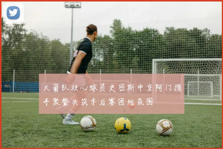 火箭队核心球员史密斯申京阿门携手聚餐共筑季后赛团结氛围