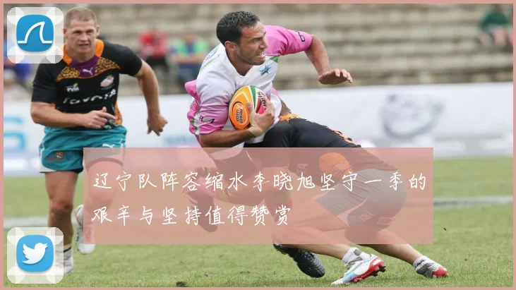 辽宁队阵容缩水李晓旭坚守一季的艰辛与坚持值得赞赏