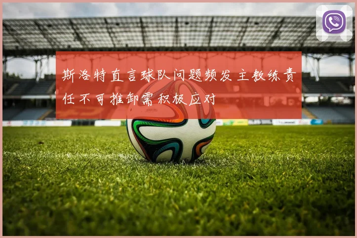 斯洛特直言球队问题频发主教练责任不可推卸需积极应对